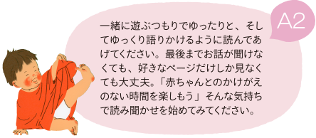 A2 一緒に遊ぶつもりでゆったりと、そしてゆっくり語りかけるように読んであげてください。最後までお話が聞けなくても、好きなページだけしか見なくても大丈夫。「赤ちゃんとのかけがえのない時間を楽しもう」そんな気持ちで読み聞かせを始めてみてください。