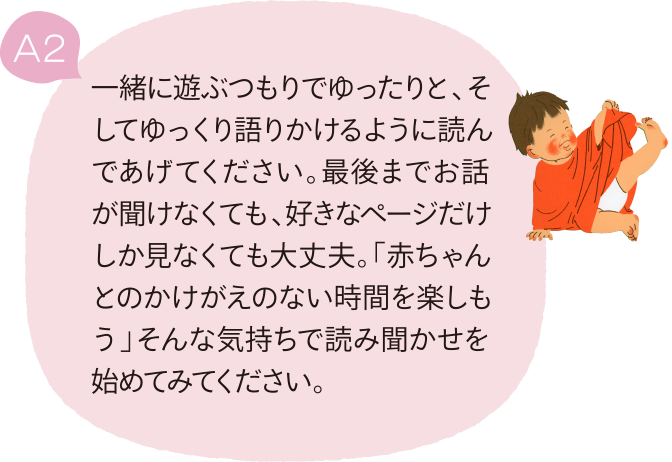 A2 一緒に遊ぶつもりでゆったりと、そしてゆっくり語りかけるように読んであげてください。最後までお話が聞けなくても、好きなページだけしか見なくても大丈夫。「赤ちゃんとのかけがえのない時間を楽しもう」そんな気持ちで読み聞かせを始めてみてください。