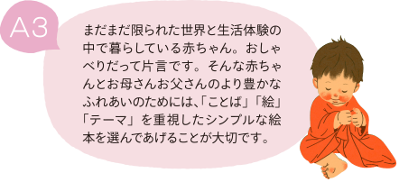 A3 まだまだ限られた世界と生活体験の中で暮らしている赤ちゃん。おしゃべりだって片言です。そんな赤ちゃんとお母さんお父さんのより豊かなふれあいのためには、「ことば」「絵」「テーマ」を重視したシンプルな絵本を選んであげることが大切です。