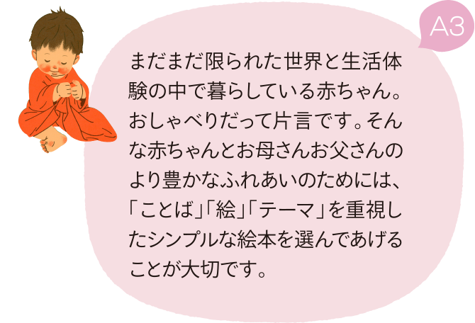 A3 まだまだ限られた世界と生活体験の中で暮らしている赤ちゃん。おしゃべりだって片言です。そんな赤ちゃんとお母さんお父さんのより豊かなふれあいのためには、「ことば」「絵」「テーマ」を重視したシンプルな絵本を選んであげることが大切です。