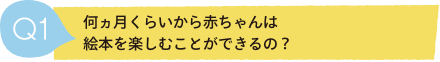 Q1 何ヵ月くらいから赤ちゃんは絵本を楽しむことができるの？