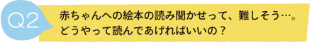 Q2 赤ちゃんへの絵本の読み聞かせって、難しそう…。どうやって読んであげればいいの？