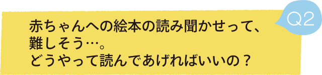 Q2 赤ちゃんへの絵本の読み聞かせって、難しそう…。どうやって読んであげればいいの？