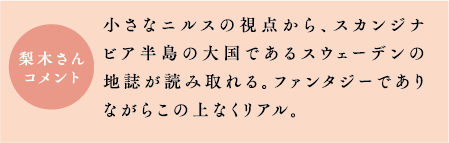 梨木さんコメント　小さなニルスの視点から、スカンジナビア半島の大国であるスウェーデンの地誌が読み取れる。ファンタジーでありながらこの上なくリアル。