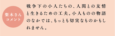 梨木さんコメント　戦争下の小人たちの、人間との友情と生きるための工夫。小人ものの物語のなかでは、もっとも切実なものかもしれません。