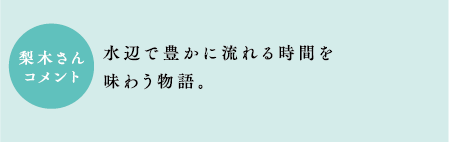 梨木さんコメント　水辺で豊かに流れる時間を味わう物語。