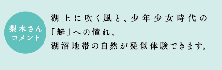 梨木さんコメント　湖上に吹く風と、少年少女時代の「艇」への憧れ。湖沼地帯の自然が疑似体験できます。