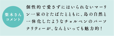 梨木さんコメント　個性的で愛さずにはいられないマーリン一家のどたばたとともに、島の自然と一体化したようなチョルベンのパーソナリティーが、なんといっても魅力的！