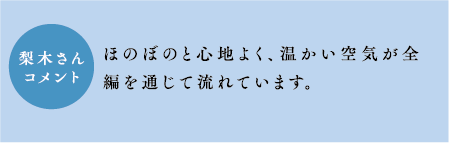 梨木さんコメント　ほのぼのと心地よく、温かい空気が全編を通じて流れています。