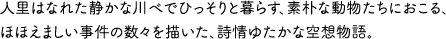 人里はなれた静かな川べでひっそりと暮らす、素朴な動物たちにおこる、ほほえましい事件の数々を描いた、詩情ゆたかな空想物語。