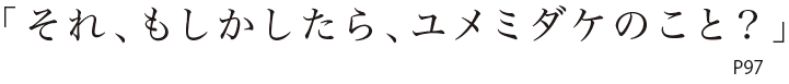 「それ、もしかしたら、ユメミダケのこと？」P97