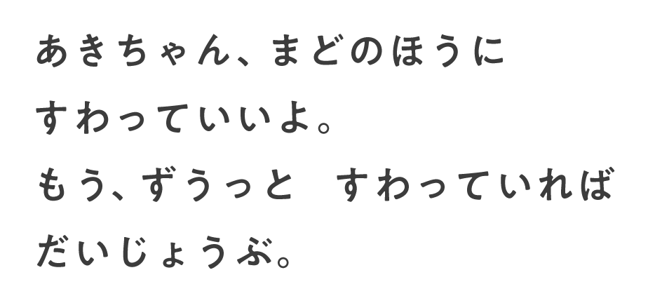 あきちゃん、まどのほうに すわっていいよ。もう、ずうっと すわっていれば だいじょうぶ。